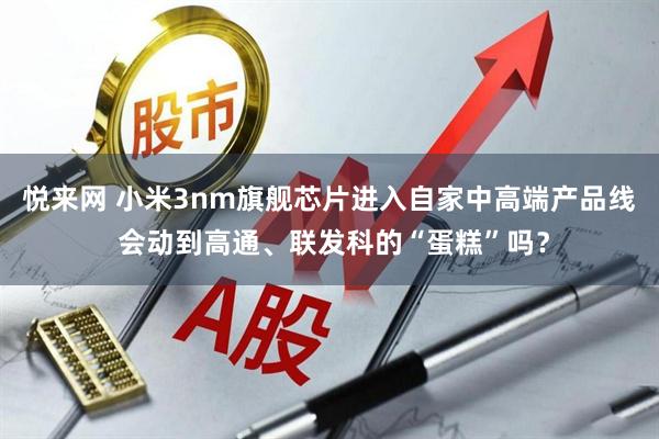 悦来网 小米3nm旗舰芯片进入自家中高端产品线 会动到高通、联发科的“蛋糕”吗？