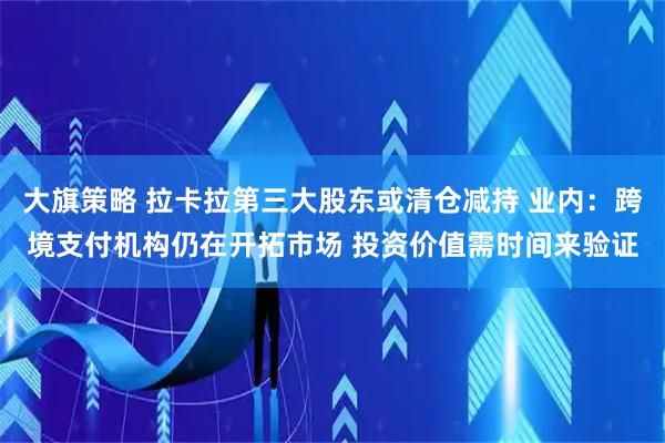 大旗策略 拉卡拉第三大股东或清仓减持 业内：跨境支付机构仍在开拓市场 投资价值需时间来验证