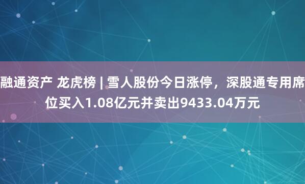 融通资产 龙虎榜 | 雪人股份今日涨停，深股通专用席位买入1.08亿元并卖出9433.04万元