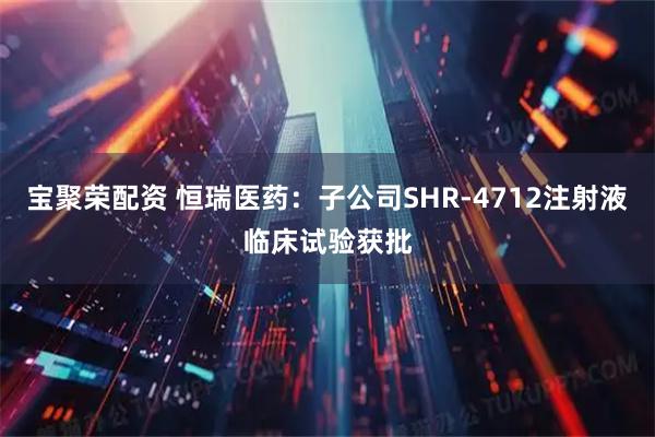 宝聚荣配资 恒瑞医药：子公司SHR-4712注射液临床试验获批