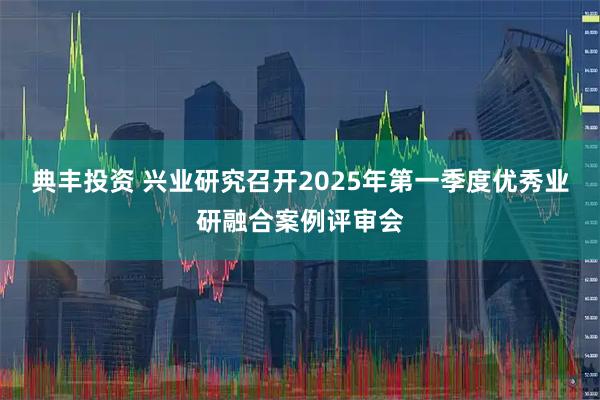 典丰投资 兴业研究召开2025年第一季度优秀业研融合案例评审会