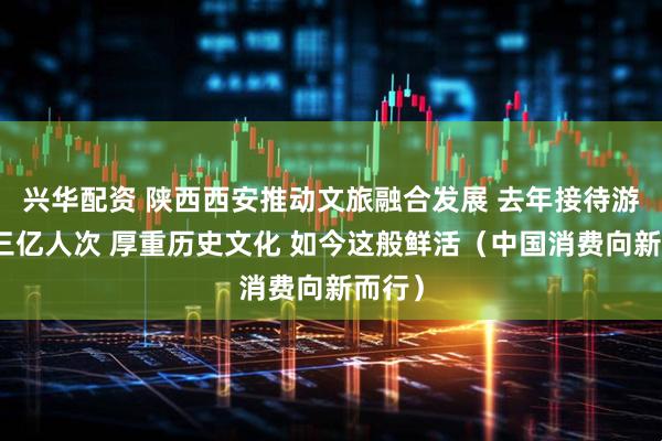 兴华配资 陕西西安推动文旅融合发展 去年接待游客超三亿人次 厚重历史文化 如今这般鲜活(中国消费向新而行)