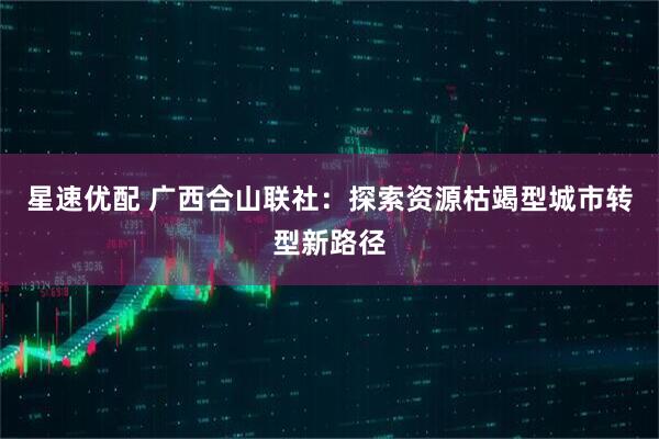 星速优配 广西合山联社:探索资源枯竭型城市转型新路径