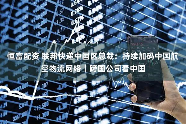 恒富配资 联邦快递中国区总裁:持续加码中国航空物流网络|跨国公司看中国