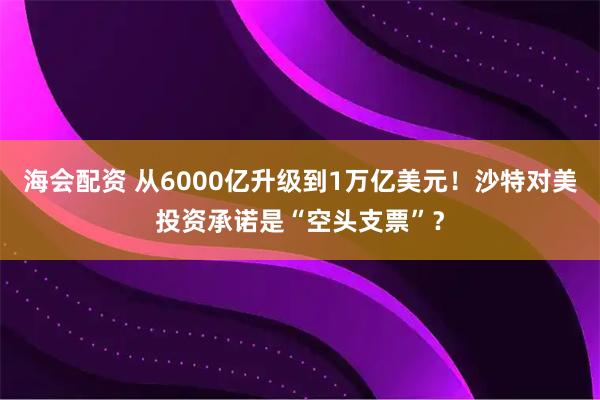 海会配资 从6000亿升级到1万亿美元!沙特对美投资承诺是“空头支票”?