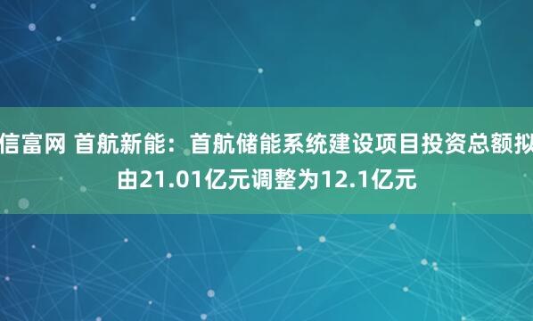 信富网 首航新能:首航储能系统建设项目投资总额拟由21.01亿元调整为12.1亿元