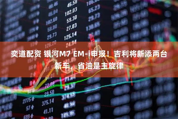 奕道配资 银河M7 EM-i申报！吉利将新添两台新车，省油是主旋律
