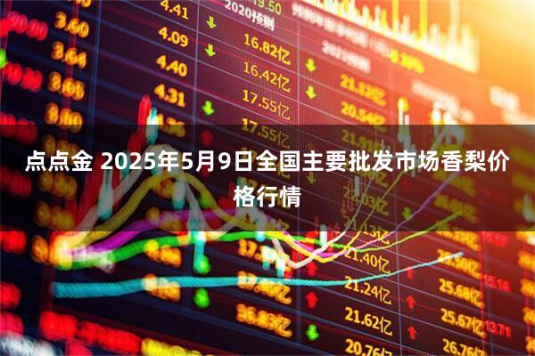 点点金 2025年5月9日全国主要批发市场香梨价格行情
