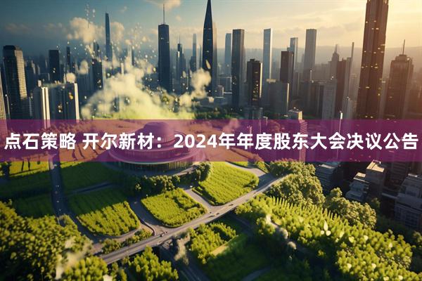 点石策略 开尔新材：2024年年度股东大会决议公告
