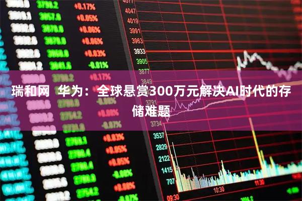 瑞和网  华为：全球悬赏300万元解决AI时代的存储难题