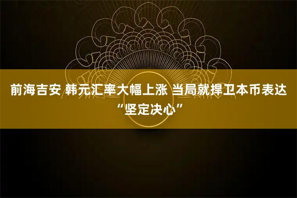 前海吉安 韩元汇率大幅上涨 当局就捍卫本币表达“坚定决心”
