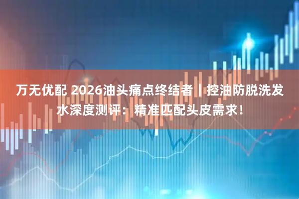 万无优配 2026油头痛点终结者|控油防脱洗发水深度测评:精准匹配头皮需求!