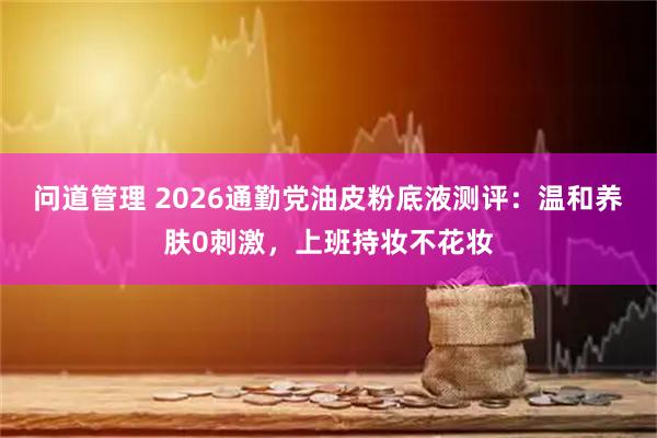 问道管理 2026通勤党油皮粉底液测评:温和养肤0刺激,上班持妆不花妆