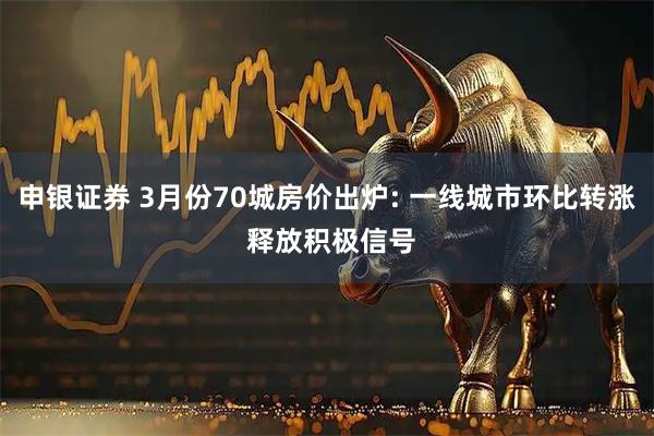 申银证券 3月份70城房价出炉: 一线城市环比转涨 释放积极信号