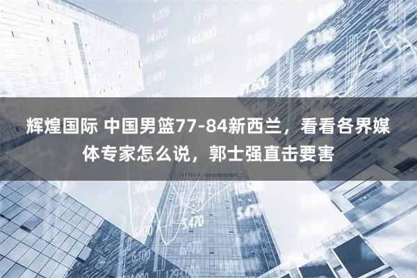 辉煌国际 中国男篮77-84新西兰，看看各界媒体专家怎么说，郭士强直击要害
