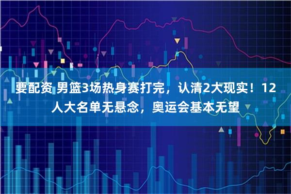要配资 男篮3场热身赛打完，认清2大现实！12人大名单无悬念，奥运会基本无望
