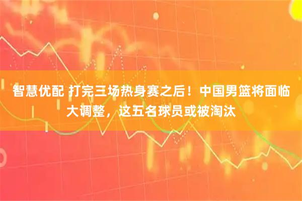 智慧优配 打完三场热身赛之后！中国男篮将面临大调整，这五名球员或被淘汰