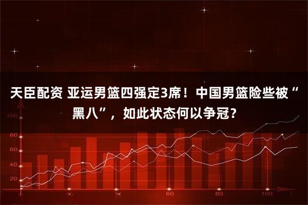 天臣配资 亚运男篮四强定3席！中国男篮险些被“黑八”，如此状态何以争冠？